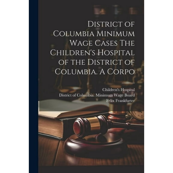 District of Columbia Minimum Wage Cases The Children's Hospital of the District of Columbia. A Corpo, (Paperback)