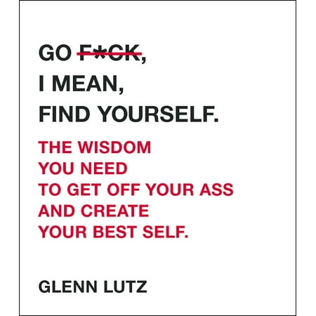 Go F*ck, I Mean, Find Yourself. : The Wisdom You Need to Get Off Your Ass and Create Your Best
