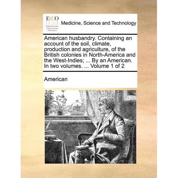 American Husbandry. Containing an Account of the Soil, Climate, Production and Agriculture, of the British Colonies in North-America and the West-Indies; ... by an American. in Two Volumes. ... Volume