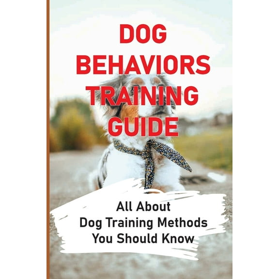 Dog Behaviors Training Guide: All About Dog Training Methods You Should Know: How To Train Behaviors For Your Dog (Paperback)