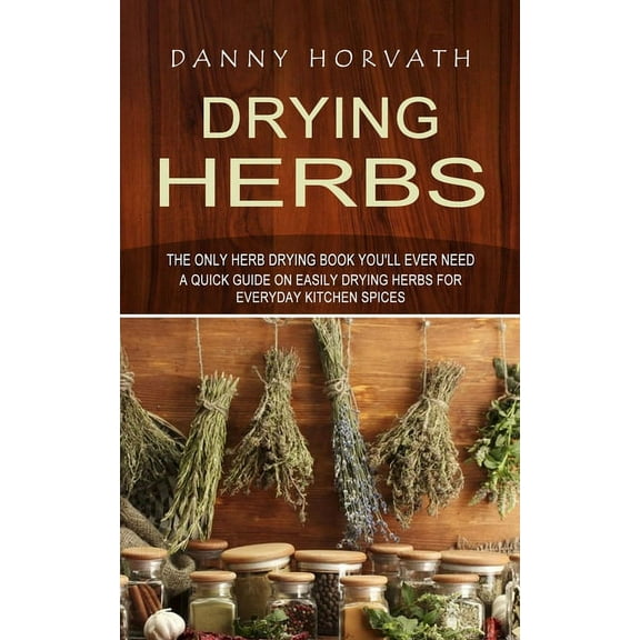 Drying Herbs: The Only Herb Drying Book You'll Ever Need (A Quick Guide on Easily Drying Herbs for Everyday Kitchen, (Paperback)