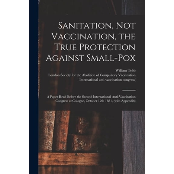 Sanitation, Not Vaccination, the True Protection Against Small-pox : a Paper Read Before the Second International Anti-Vaccination Congress at Cologne
