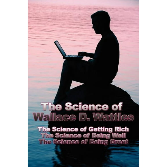 The Science of Wallace D. Wattles: The Science of Getting Rich, the Science of Being Well, the Science of Being Great