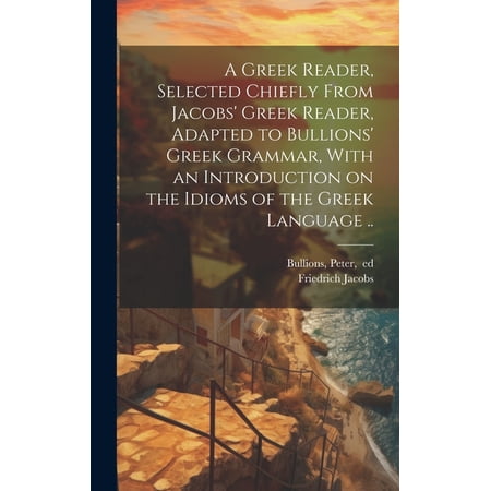 A Greek Reader, Selected Chiefly From Jacobs' Greek Reader, Adapted to Bullions' Greek Grammar, With an Introduction on the Idioms of the Greek Language .. (Hardcover)