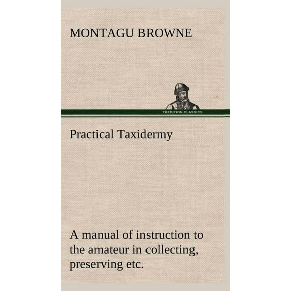 Practical Taxidermy A manual of instruction to the amateur in collecting, preserving, and setting up natural history specimens of all kinds. To which is added a chapter upon the pictorial arrangement