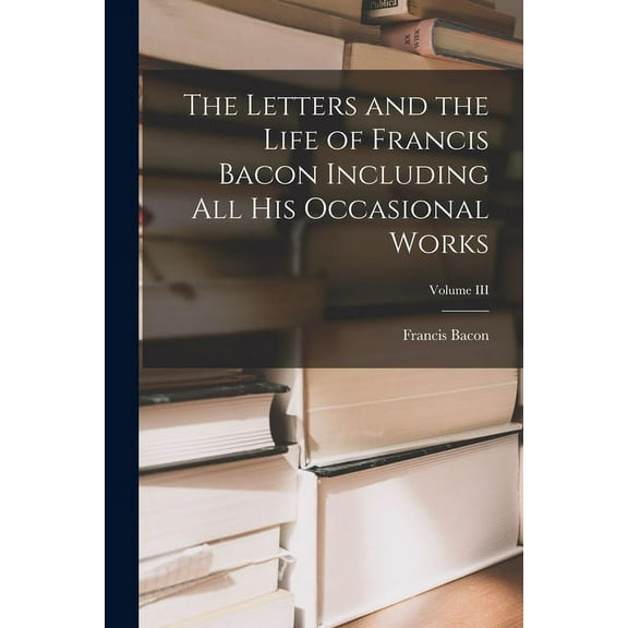 The Letters and the Life of Francis Bacon Including All His Occasional Works; Volume III (Paperback)