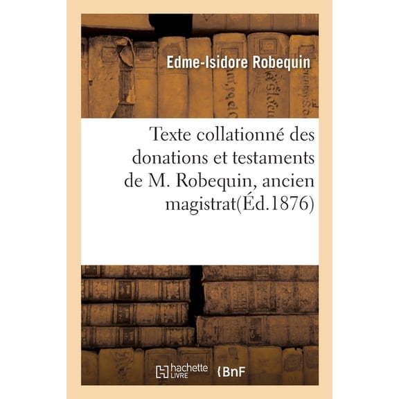 Texte Collationné Des Donations Et Testaments de M. Robequin Edme-Isidore : Ancien Magistrat, Décédé À Paris, Le 15 Avril 1875. Précédé d'Une Notice Biographique (Paperback)