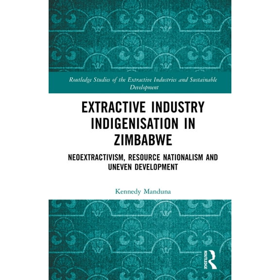 Routledge Studies of the Extractive Indu Extractive Industry Indigenisation in Zimbabwe: Neoextractivism, Resource Nationalism and Uneven Development, (Hardcover)