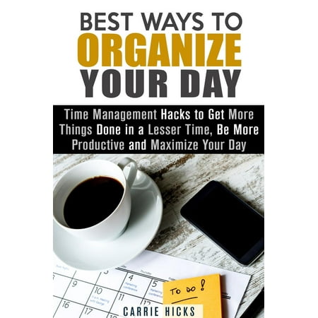 Best Ways to Organize Your Day: Time Management Hacks to Get More Things Done in a Lesser Time, Be more Productive and Maximize Your Day - (Best Things To Say To Get Your Ex Back)