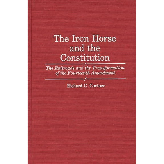 Contributions in Legal Studies The Iron Horse and the Constitution: The Railroads and the Transformation of the Fourteenth Amendment, (Hardcover)