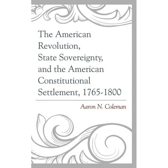 The American Revolution, State Sovereignty, and the American Constitutional Settlement, 1765-1800, (Paperback)