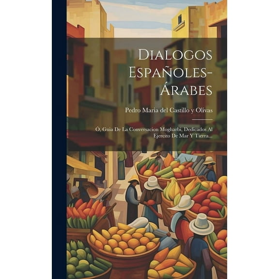 Dialogos Españoles-árabes: Ó, Guia De La Conversacion Mogharbi, Dedicados Al Ejercito De Mar Y Tierra... (Hardcover)