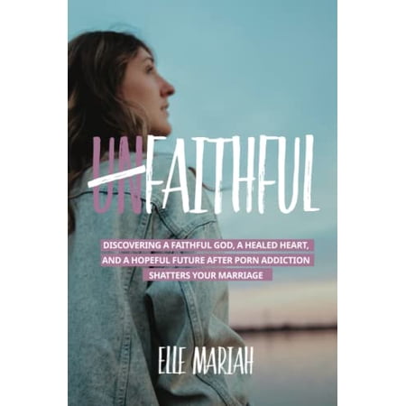 (Un)Faithful: Discovering A Faithful God A Healed Heart And A Hopeful Future After Porn Addiction Shatters Your Marriage