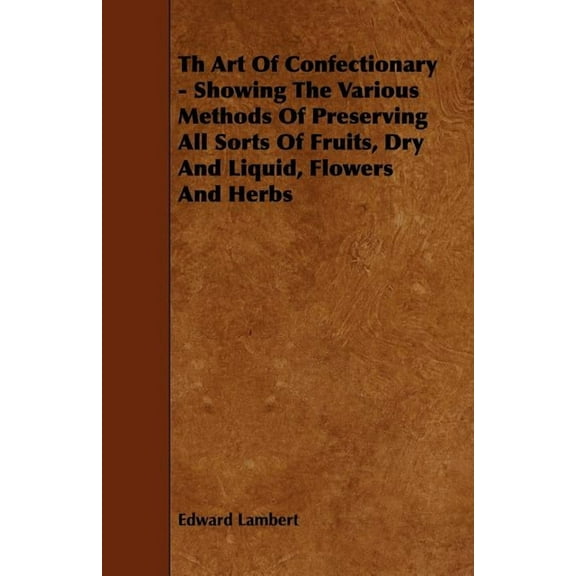 Th Art Of Confectionary - Showing The Various Methods Of Preserving All Sorts Of Fruits, Dry And Liquid, Flowers And Herbs (Paperback)