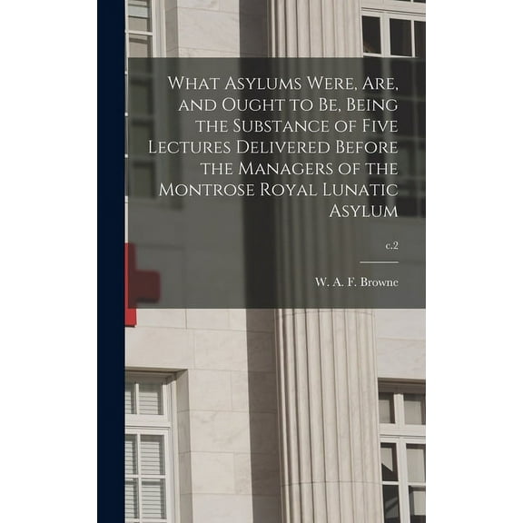 What Asylums Were, Are, and Ought to Be, Being the Substance of Five Lectures Delivered Before the Managers of the Montrose Royal Lunatic Asylum; c.2 (Hardcover)