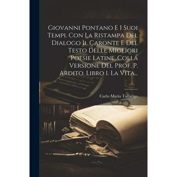 Giovanni Pontano E I Suoi Tempi. Con La Ristampa Del Dialogo Il Caronte E Del Testo Delle Migliori Poesie Latine, Colla Versione Del Prof. P. Ardito. Libro 1. La Vita... (Paperback)