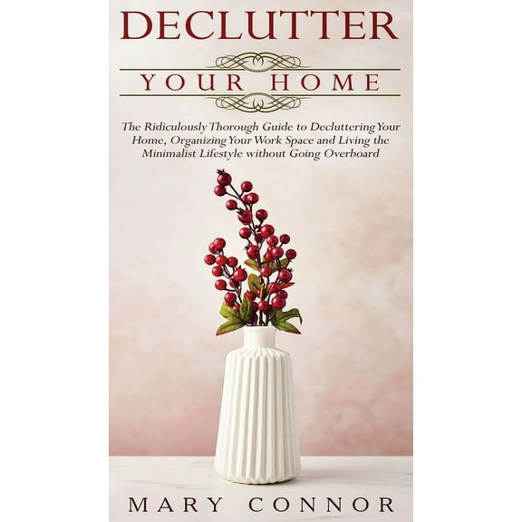 Declutter your Home : The Ridiculously Thorough Guide to Decluttering Your Home, Organizing Your Work Space and Living the Minimalist Lifestyle without Going Overboard (Hardcover)