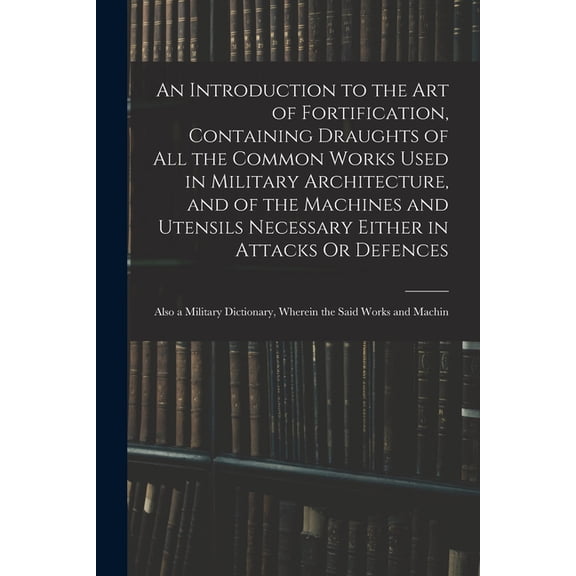 An Introduction to the Art of Fortification, Containing Draughts of All the Common Works Used in Military Architecture, and of the Machines and Utensils Necessary Either in Attacks Or Defences (Paperb