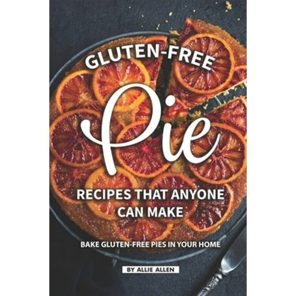 Gluten-Free Pie Recipes That Anyone Can Make: Bake Gluten-Free Pies in Your Home