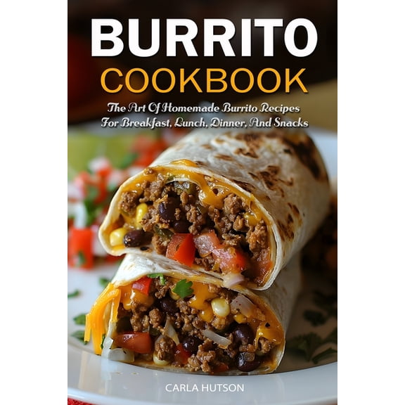 Burrito Cookbook: The Art Of Homemade Burrito Recipes For Breakfast, Lunch, Dinner, And Snacks, (Paperback)