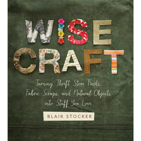 Wise Craft : Turning Thrift Store Finds, Fabric Scraps, and Natural Objects Into Stuff You (Thrift Store Best Practices)