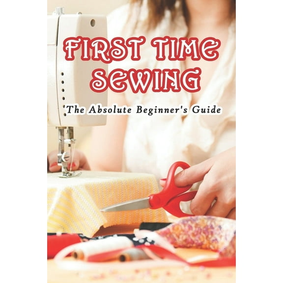 First Time Sewing: The Absolute Beginner's Guide: How To Sew, (Paperback)