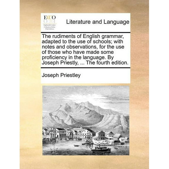 The Rudiments of English Grammar, Adapted to the Use of Schools; With Notes and Observations, for the Use of Those Who Have Made Some Proficiency in the Language. by Joseph Priestly, ... the Fourth Ed