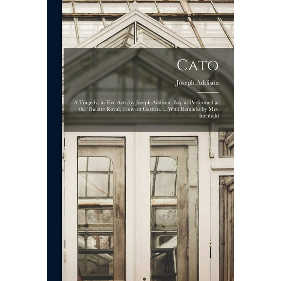 Cato; a Tragedy, in Five Acts; by Joseph Addison, Esq. as Performed at the Theatre Royal, Convent Garden. ... With Remarks by Mrs. Inchbald