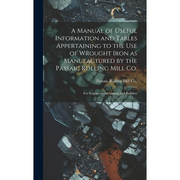 A Manual of Useful Information and Tables Appertaining to the use of Wrought Iron as Manufactured by the Passaic Rolling Mill Co.; for Engineers, Architects, and Builders (Hardcover)