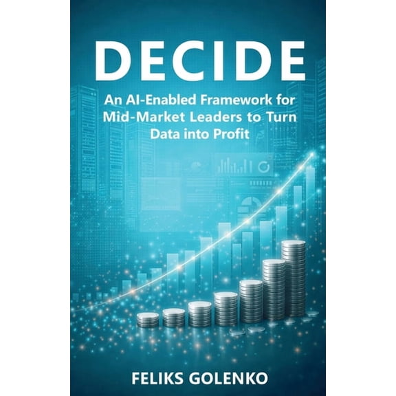 Decide: An AI-Enabled Framework for Mid-Market Leaders to Turn Data into Profit, (Paperback)