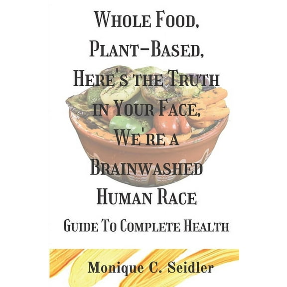 Whole Food, Plant-Based, Here's the Truth in Your Face, We're a Brainwashed Human Race : Guide to Complete Health (Paperback)