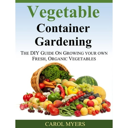 Vegetable Container Gardening: THE DIY GUIDE ON GROWING YOUR OWN FRESH, ORGANIC VEGETABLES -