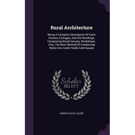 Rural Architecture : Being a Complete Description of Farm Houses, Cottages, and Out Buildings, Comprising Wood Houses, Workshops. Also, the Best Method of Conducting Water Into Cattle Yards and