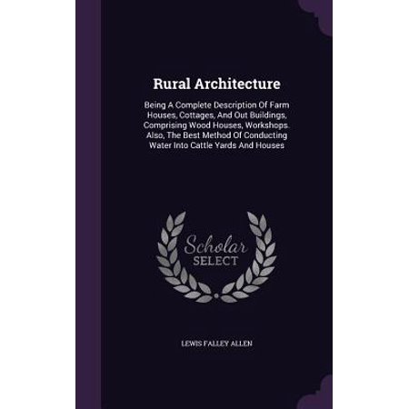 Rural Architecture : Being a Complete Description of Farm Houses, Cottages, and Out Buildings, Comprising Wood Houses, Workshops. Also, the Best Method of Conducting Water Into Cattle Yards and (Best Wood For Building)