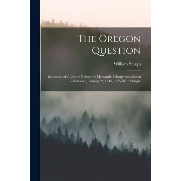 The Oregon Question : Substance of a Lecture Before the Mercantile Library Association / Delivered January 22, 1845, by William Sturgis. (Paperback)