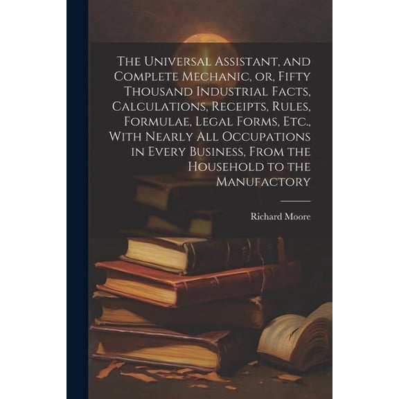 The Universal Assistant, and Complete Mechanic, or, Fifty Thousand Industrial Facts, Calculations, Receipts, Rules, Formulae, Legal Forms, Etc., With Nearly All Occupations in Every Business, From the