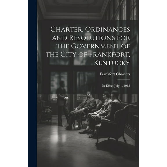 Charter, Ordinances and Resolutions for the Government of the City of Frankfort, Kentucky: In Effect July 1, 1913 (Paperback)