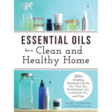 Essential Oils for a Clean and Healthy Home : 200+ Amazing Household Uses for Tea Tree Oil, Peppermint Oil, Lavender Oil, and