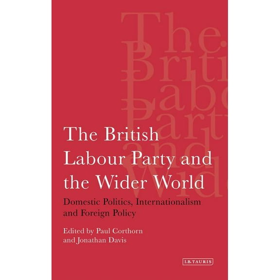 International Library of Political Studi The British Labour Party and the Wider World: Domestic Politics, Internationalism and Foreign Policy, (Paperback)