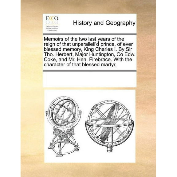 Memoirs of the Two Last Years of the Reign of That Unparallell'd Prince, of Ever Blessed Memory, King Charles I. by Sir Tho. Herbert, Major Huntington, Co Edw. Coke, and Mr. Hen. Firebrace. with the C