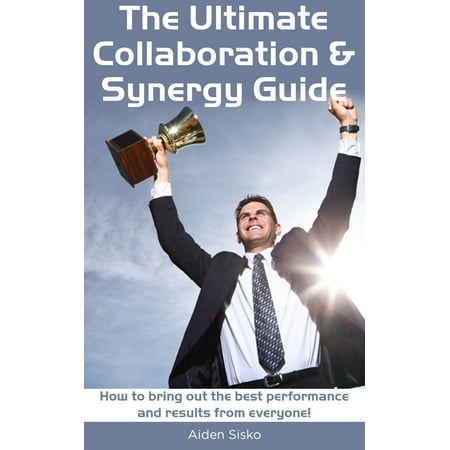 The Ultimate Collaboration & Synergy Guide: How To Bring Out The Best Performance And Results From Everyone! -