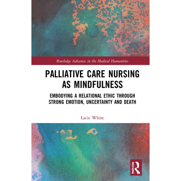 Routledge Advances in the Medical Humani Palliative Care Nursing as Mindfulness: Embodying a Relational Ethic through Strong Emotion, Uncertainty and Death, (Hardcover)