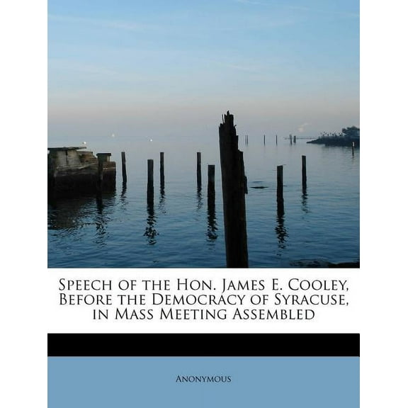 Speech of the Hon. James E. Cooley, Before the Democracy of Syracuse, in Mass Meeting Assembled (Paperback)
