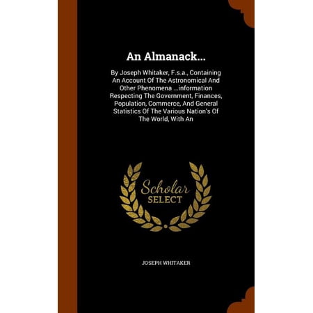 An Almanack... : By Joseph Whitaker F.s.a. Containing An Account Of The Astronomical And Other Phenomena ...information Respecting The Government Finances Population Commerce And General Statistics Of The Various Nation s Of The World With An (Hardcover)