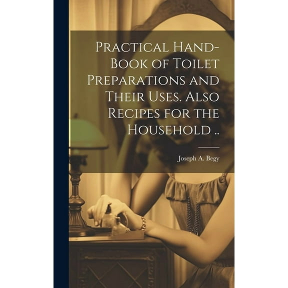 Practical Hand-book of Toilet Preparations and Their Uses. Also Recipes for the Household .. (Hardcover)