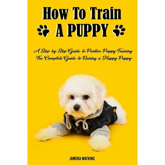How to Train a Puppy: A Step-by-Step Guide to Positive Puppy Training, The Complete Guide to Raising a Happy Puppy (Paperback)