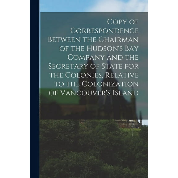 Copy of Correspondence Between the Chairman of the Hudson's Bay Company and the Secretary of State for the Colonies, Rel, (Paperback)