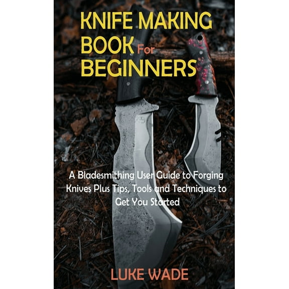 Knife Making Book for Beginners: A Bladesmithing User Guide to Forging Knives Plus Tips, Tools and Techniques to Get You, (Hardcover)