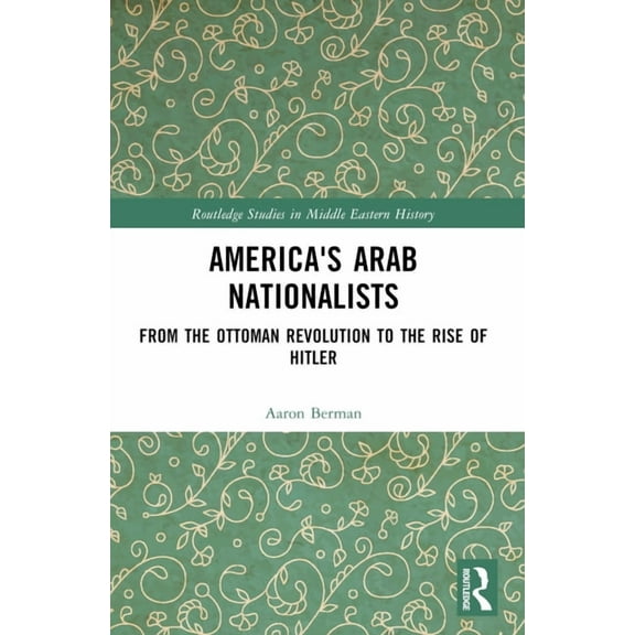 Routledge Studies in Middle Eastern Hist America's Arab Nationalists: From the Ottoman Revolution to the Rise of Hitler, (Paperback)