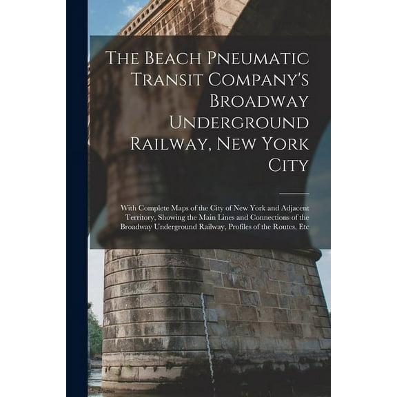 The Beach Pneumatic Transit Company's Broadway Underground Railway, New York City: With Complete Maps of the City of New, (Paperback)